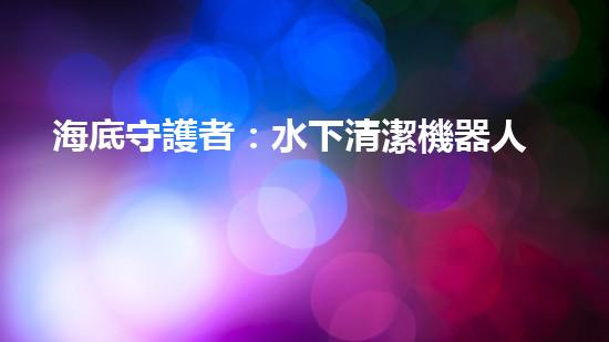 海底守護者：水下清潔機器人公司的創(chuàng)新之路！